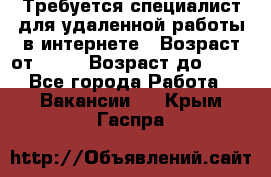 Требуется специалист для удаленной работы в интернете › Возраст от ­ 18 › Возраст до ­ 56 - Все города Работа » Вакансии   . Крым,Гаспра